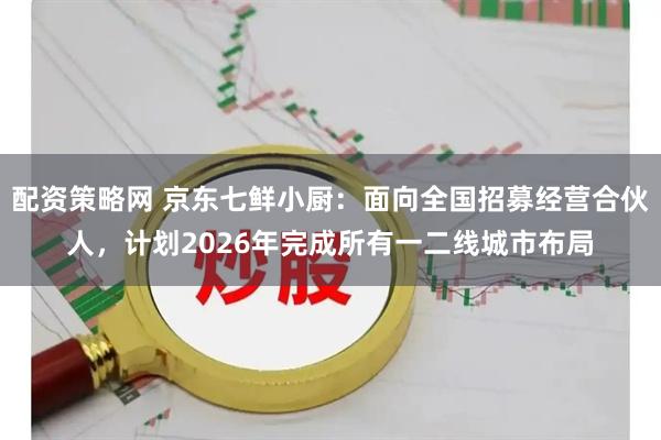 配资策略网 京东七鲜小厨：面向全国招募经营合伙人，计划2026年完成所有一二线城市布局