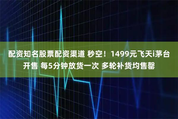 配资知名股票配资渠道 秒空！1499元飞天i茅台开售 每5分钟放货一次 多轮补货均售罄
