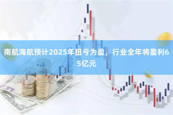 南航海航预计2025年扭亏为盈，行业全年将盈利65亿元