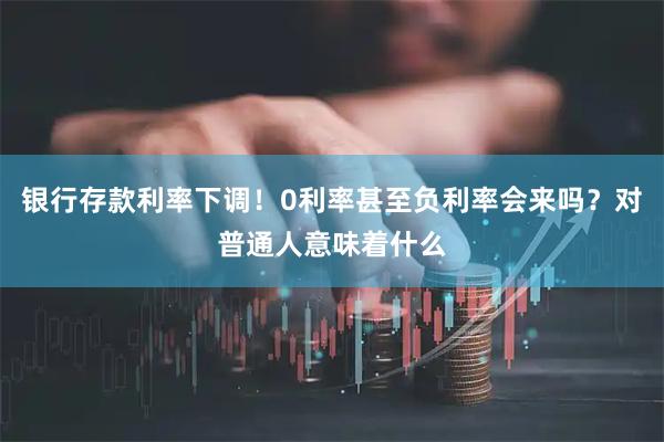 银行存款利率下调！0利率甚至负利率会来吗？对普通人意味着什么