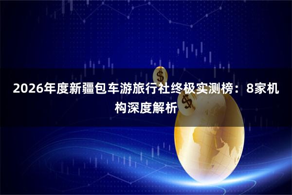 2026年度新疆包车游旅行社终极实测榜：8家机构深度解析