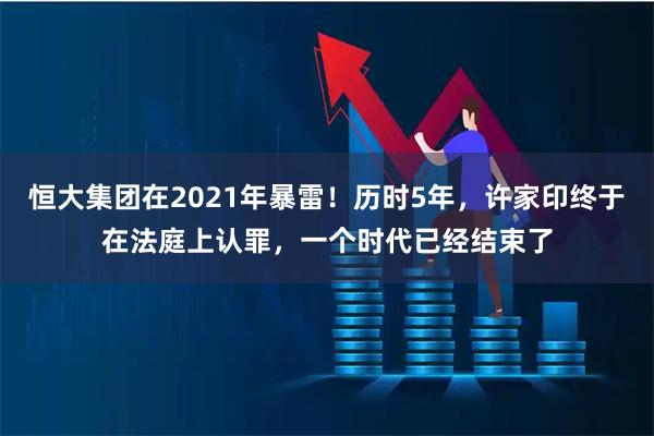 恒大集团在2021年暴雷！历时5年，许家印终于在法庭上认罪，一个时代已经结束了