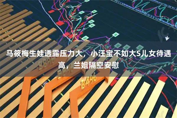 马筱梅生娃透露压力大，小汪宝不如大S儿女待遇高，兰姐隔空安慰