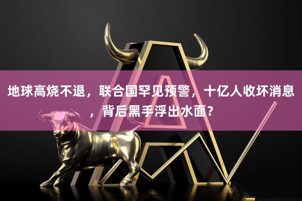 地球高烧不退，联合国罕见预警，十亿人收坏消息，背后黑手浮出水面？